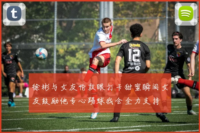 徐彬与女友伦敦眼打卡甜蜜瞬间女友鼓励他专心踢球我会全力支持