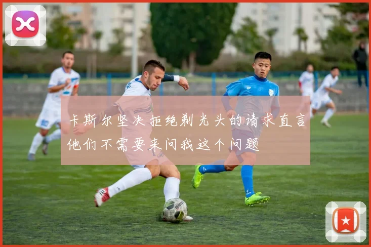 卡斯尔坚决拒绝剃光头的请求直言他们不需要来问我这个问题