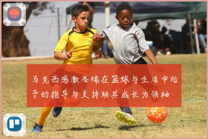 马克西感激洛瑞在篮球与生活中给予的指导与支持助其成长为领袖