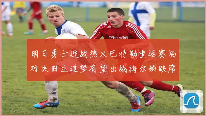 明日勇士迎战热火巴特勒重返赛场对决旧主追梦有望出战梅尔顿缺席