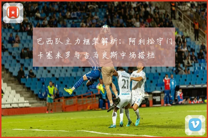巴西队主力框架解析：阿利松守门卡塞米罗与吉马良斯中场搭档